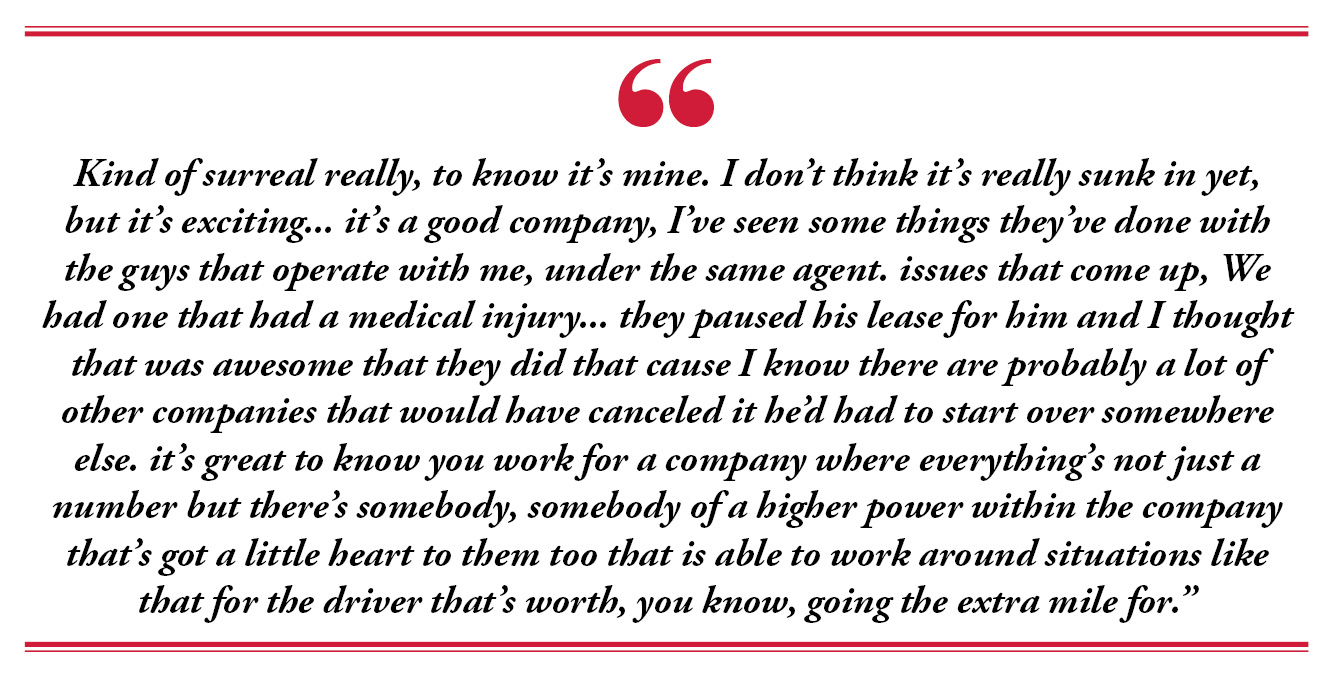 Kind of surreal really, to know it's mine. I don't think it's really sunk in yet, but it's exciting... it's a good company, I've seen some things they've done with the guys that operate with me, under the same agent. issues that come up, We had one that had a medical injury... they paused his lease for him and I thought that was awesome that they did that cause I know there's probably a lot of other companies that would have canceled it he'd had to start over somewhere else. it's great to know you work for a company that everything's not just a number but there's somebody, somebody of a higher power within the company that's got a little heart to them too that is able to work around situations like that for the driver that's worth, you know, going the extra mile for.