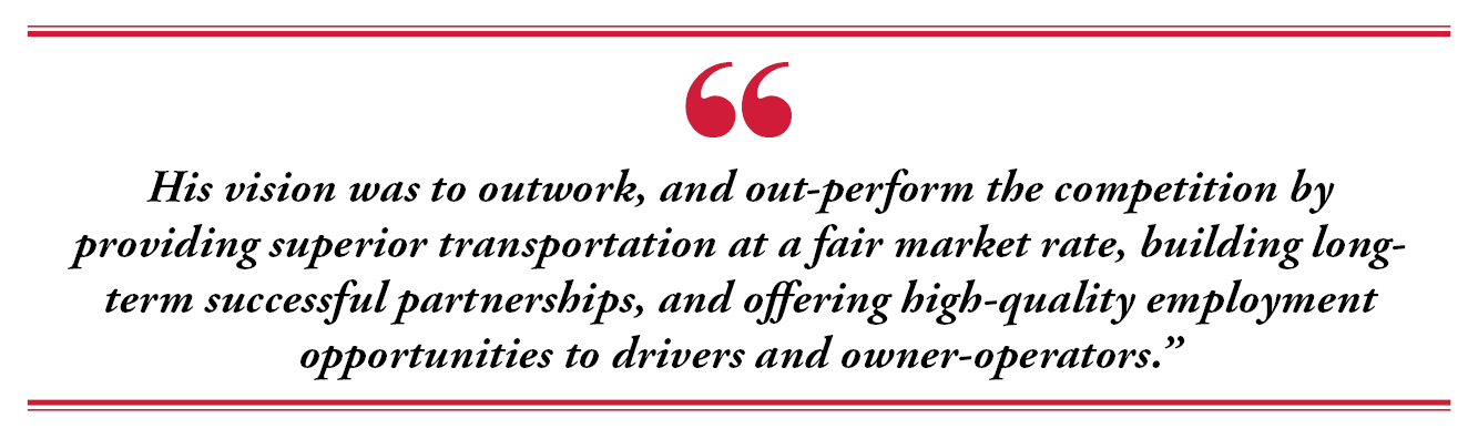 His vision was to outwork, and out-perform the competition by providing superior transportation at a fair market rate, building long-term successful partnerships, and offering high-quality employment opportunities to drivers and owner-operators.